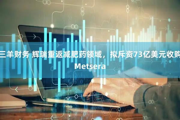 三羊财务 辉瑞重返减肥药领域，拟斥资73亿美元收购Metsera