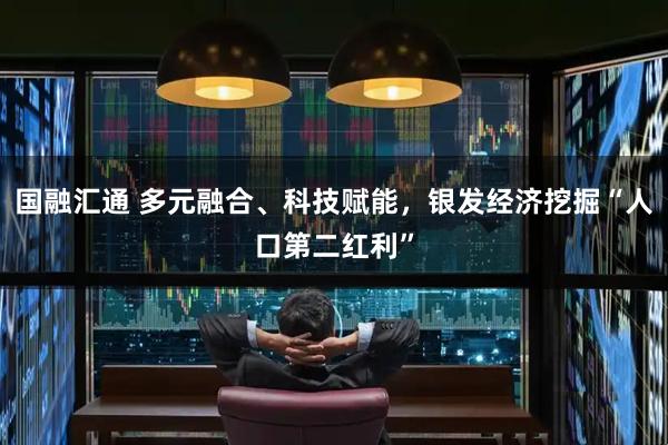 国融汇通 多元融合、科技赋能，银发经济挖掘“人口第二红利”