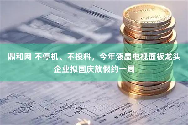 鼎和网 不停机、不投料，今年液晶电视面板龙头企业拟国庆放假约一周