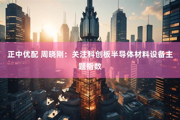 正中优配 周晓刚：关注科创板半导体材料设备主题指数