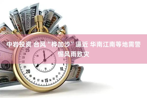 中岩投资 台风“桦加沙”逼近 华南江南等地需警惕风雨致灾