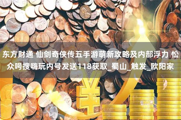 东方财通 仙剑奇侠传五手游萌新攻略及内部浮力 忪众呺搜嗨玩内号发送118获取_蜀山_触发_欧阳家