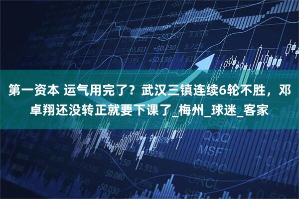 第一资本 运气用完了？武汉三镇连续6轮不胜，邓卓翔还没转正就要下课了_梅州_球迷_客家