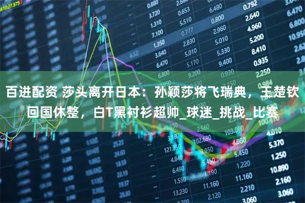 百进配资 莎头离开日本：孙颖莎将飞瑞典，王楚钦回国休整，白T黑衬衫超帅_球迷_挑战_比赛