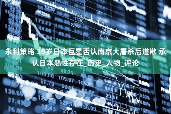 永利策略 39岁日本巨星否认南京大屠杀后道歉 承认日本恶性存在_历史_人物_评论