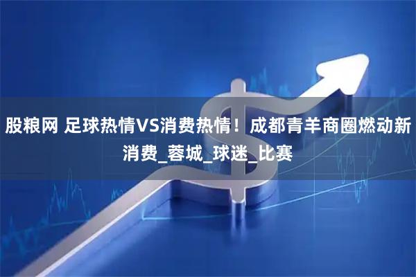 股粮网 足球热情VS消费热情！成都青羊商圈燃动新消费_蓉城_球迷_比赛