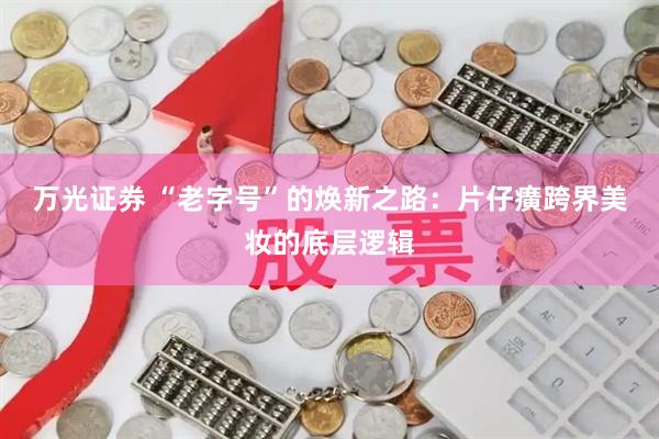 万光证券 “老字号”的焕新之路：片仔癀跨界美妆的底层逻辑