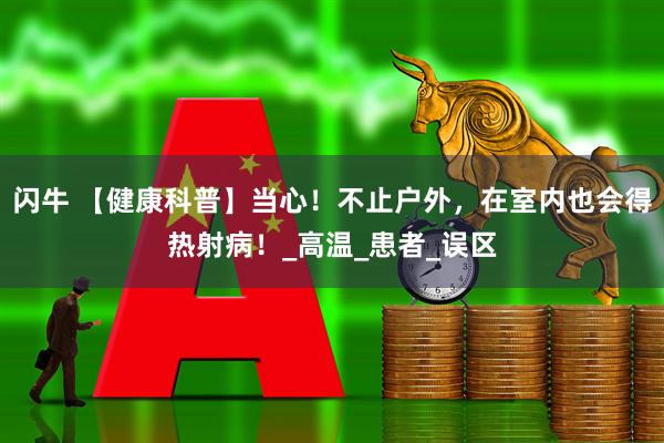 闪牛 【健康科普】当心！不止户外，在室内也会得热射病！_高温_患者_误区