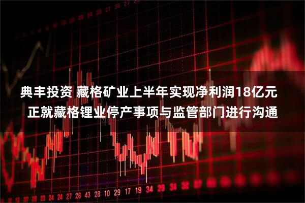 典丰投资 藏格矿业上半年实现净利润18亿元  正就藏格锂业停产事项与监管部门进行沟通