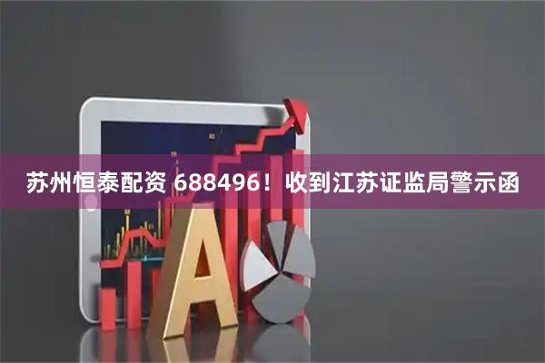 苏州恒泰配资 688496！收到江苏证监局警示函