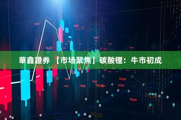 華鑫證券 【市场聚焦】碳酸锂：牛市初成
