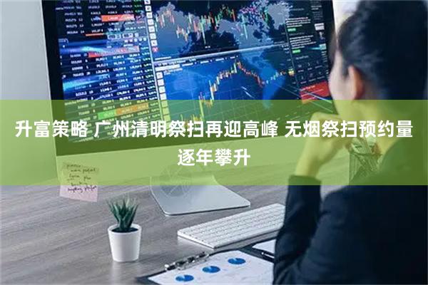 升富策略 广州清明祭扫再迎高峰 无烟祭扫预约量逐年攀升