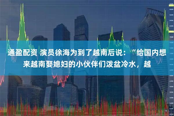 通盈配资 演员徐海为到了越南后说：“给国内想来越南娶媳妇的小伙伴们泼盆冷水，越
