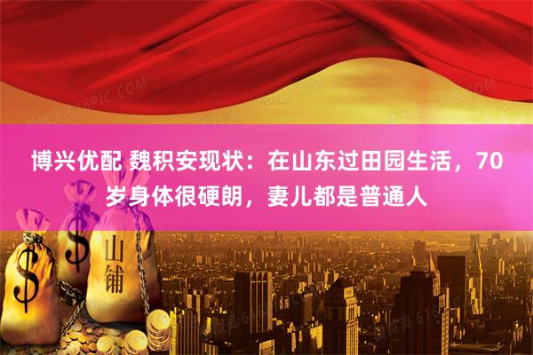 博兴优配 魏积安现状：在山东过田园生活，70岁身体很硬朗，妻儿都是普通人