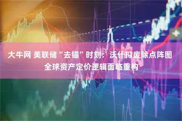 大牛网 美联储“去锚”时刻：沃什拟废除点阵图 全球资产定价逻辑面临重构
