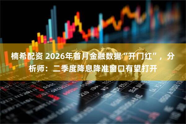 楠希配资 2026年首月金融数据“开门红”，分析师：二季度降息降准窗口有望打开