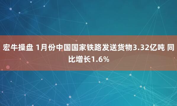 宏牛操盘 1月份中国国家铁路发送货物3.32亿吨 同比增长1.6%